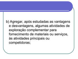 b) Agregar, após estudadas as vantagens
e desvantagens, algumas atividades de
exploração complementar para
fornecimento de materiais ou serviços,
às atividades principais ou
competidoras;
 