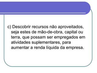 c) Descobrir recursos não aproveitados,
seja estes de mão-de-obra, capital ou
terra, que possam ser empregados em
atividades suplementares, para
aumentar a renda líquida da empresa.
 