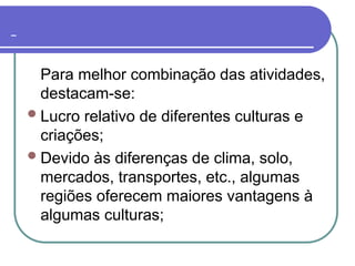 Para melhor combinação das atividades,
destacam-se:
Lucro relativo de diferentes culturas e
criações;
Devido às diferenças de clima, solo,
mercados, transportes, etc., algumas
regiões oferecem maiores vantagens à
algumas culturas;
 