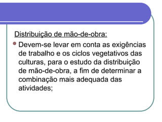 Distribuição de mão-de-obra:
Devem-se levar em conta as exigências
de trabalho e os ciclos vegetativos das
culturas, para o estudo da distribuição
de mão-de-obra, a fim de determinar a
combinação mais adequada das
atividades;
 