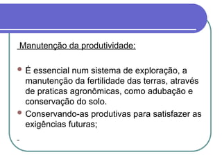 Manutenção da produtividade:
 É essencial num sistema de exploração, a
manutenção da fertilidade das terras, através
de praticas agronômicas, como adubação e
conservação do solo.
 Conservando-as produtivas para satisfazer as
exigências futuras;
 