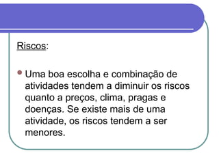 Riscos:
Uma boa escolha e combinação de
atividades tendem a diminuir os riscos
quanto a preços, clima, pragas e
doenças. Se existe mais de uma
atividade, os riscos tendem a ser
menores.
 
