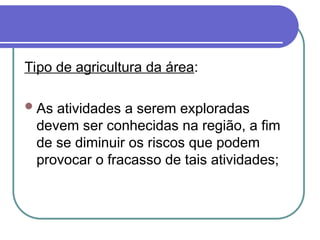 Tipo de agricultura da área:
As atividades a serem exploradas
devem ser conhecidas na região, a fim
de se diminuir os riscos que podem
provocar o fracasso de tais atividades;
 
