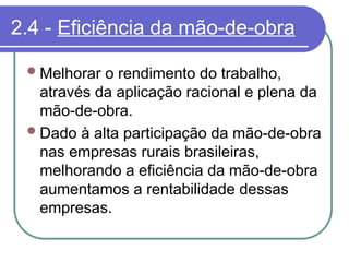 2.4 - Eficiência da mão-de-obra
Melhorar o rendimento do trabalho,
através da aplicação racional e plena da
mão-de-obra.
Dado à alta participação da mão-de-obra
nas empresas rurais brasileiras,
melhorando a eficiência da mão-de-obra
aumentamos a rentabilidade dessas
empresas.
 