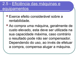 2.5 - Eficiência das máquinas e
equipamentos
Exerce efeito considerável sobre a
rentabilidade.
Ao compra uma máquina, geralmente de
custo elevado, esta deve ser utilizada na
sua capacidade máxima, caso contrário
o resultado pode não ser compensador.
Dependendo do uso, ao invés de efetuar
a compra, compensa alugar a máquina.
 