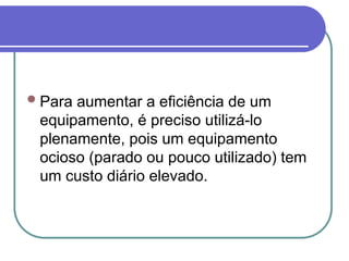 Para aumentar a eficiência de um
equipamento, é preciso utilizá-lo
plenamente, pois um equipamento
ocioso (parado ou pouco utilizado) tem
um custo diário elevado.
 