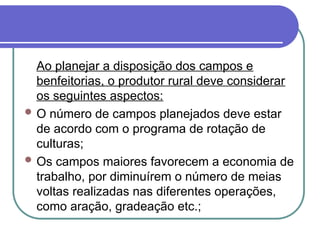 Ao planejar a disposição dos campos e
benfeitorias, o produtor rural deve considerar
os seguintes aspectos:
 O número de campos planejados deve estar
de acordo com o programa de rotação de
culturas;
 Os campos maiores favorecem a economia de
trabalho, por diminuírem o número de meias
voltas realizadas nas diferentes operações,
como aração, gradeação etc.;
 