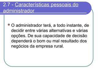2.7 - Características pessoais do
administrador
O administrador terá, a todo instante, de
decidir entre várias alternativas e várias
opções. De sua capacidade de decisão
dependerá o bom ou mal resultado dos
negócios da empresa rural.
 