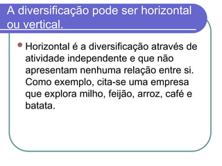 A diversificação pode ser horizontal
ou vertical.
Horizontal é a diversificação através de
atividade independente e que não
apresentam nenhuma relação entre si.
Como exemplo, cita-se uma empresa
que explora milho, feijão, arroz, café e
batata.
 
