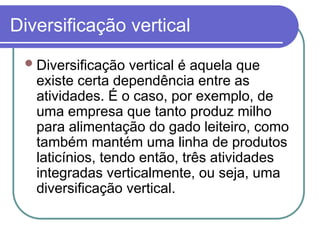Diversificação vertical
Diversificação vertical é aquela que
existe certa dependência entre as
atividades. É o caso, por exemplo, de
uma empresa que tanto produz milho
para alimentação do gado leiteiro, como
também mantém uma linha de produtos
laticínios, tendo então, três atividades
integradas verticalmente, ou seja, uma
diversificação vertical.
 