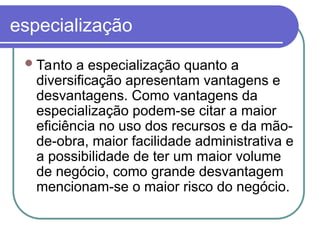 especialização
Tanto a especialização quanto a
diversificação apresentam vantagens e
desvantagens. Como vantagens da
especialização podem-se citar a maior
eficiência no uso dos recursos e da mão-
de-obra, maior facilidade administrativa e
a possibilidade de ter um maior volume
de negócio, como grande desvantagem
mencionam-se o maior risco do negócio.
 