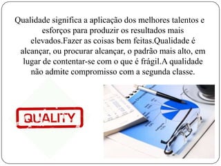 Qualidade significa a aplicação dos melhores talentos e
esforços para produzir os resultados mais
elevados.Fazer as coisas bem feitas.Qualidade é
alcançar, ou procurar alcançar, o padrão mais alto, em
lugar de contentar-se com o que é frágil.A qualidade
não admite compromisso com a segunda classe.
 