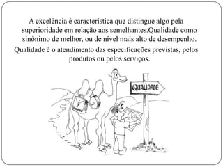 A excelência é característica que distingue algo pela
superioridade em relação aos semelhantes.Qualidade como
sinônimo de melhor, ou de nível mais alto de desempenho.
Qualidade é o atendimento das especificações previstas, pelos
produtos ou pelos serviços.
 