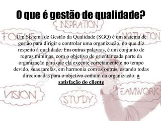 O que é gestão de qualidade?
Um Sistema de Gestão da Qualidade (SGQ) é um sistema de
gestão para dirigir e controlar uma organização, no que diz
respeito à qualidade. Em outras palavras, é um conjunto de
regras mínimas, com o objetivo de orientar cada parte da
organização para que ela execute corretamente e no tempo
devido, suas tarefas, em harmonia com as outras, estando todas
direcionadas para o objetivo comum da organização: a
satisfação do cliente
 