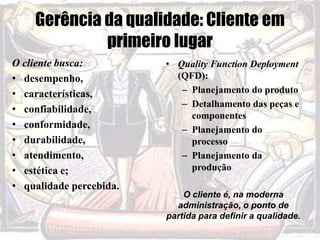 Gerência da qualidade: Cliente em
primeiro lugar
O cliente busca:
• desempenho,
• características,
• confiabilidade,
• conformidade,
• durabilidade,
• atendimento,
• estética e;
• qualidade percebida.
• Quality Function Deployment
(QFD):
– Planejamento do produto
– Detalhamento das peças e
componentes
– Planejamento do
processo
– Planejamento da
produção
O cliente é, na moderna
administração, o ponto de
partida para definir a qualidade.
 