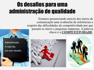 Os desafios para uma
administração de qualidade
Estamos presenciando através dos meios de
comunicação uma avalanche de referências a
respeito das dificuldades de competitividade por que
passam as micro e pequenas empresas. A palavra
chave é a COMPETITIVIDADE.
 