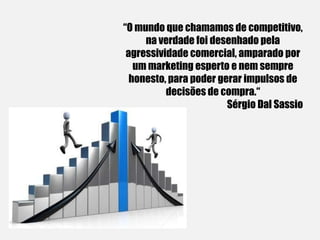 “O mundo que chamamos de competitivo,
na verdade foi desenhado pela
agressividade comercial, amparado por
um marketing esperto e nem sempre
honesto, para poder gerar impulsos de
decisões de compra.“
Sérgio Dal Sassio
 