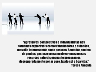 “Agressivos, competitivos e individualistas nos
tornamos exploráveis como trabalhadores e cidadãos,
mas não interessantes como pessoas. Sentados encima
de ganhos, gastos e consumo devoramos nossos
recursos naturais enquanto procuramos
desesperadamente por ar puro, luz do sol e boa vida.”
Teresa Almeida
 