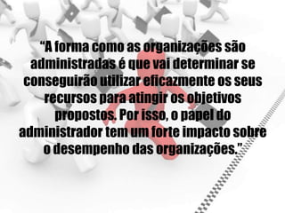 “A forma como as organizações são
administradas é que vai determinar se
conseguirão utilizar eficazmente os seus
recursos para atingir os objetivos
propostos. Por isso, o papel do
administrador tem um forte impacto sobre
o desempenho das organizações.”
 