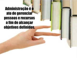 Administração é o
ato de gerenciar
pessoas e recursos
a fim de alcançar
objetivos definidos.
 