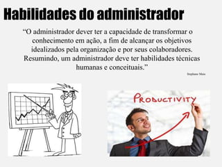 Habilidades do administrador
“O administrador dever ter a capacidade de transformar o
conhecimento em ação, a fim de alcançar os objetivos
idealizados pela organização e por seus colaboradores.
Resumindo, um administrador deve ter habilidades técnicas
humanas e conceituais.”
Stephane Maia
 