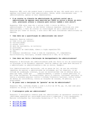 Resposta: NÃO, pois não poderá haver a presunção de que, não sendo mais sócio da
empresa continuará este como administrador. Assim, serão considerados como
administradores, apenas os dois remanescentes.

•   E se constar na cláusula de administração do contrato social que a
    administração da empresa será exercida por TODOS os sócios e entrar um sócio
    novo, precisarei alterar a cláusula para incluir também o novo sócio?]

Resposta: SIM, pois como diz o artigo 1.060, § único do NCCiv., " a
administração...". Assim, se não houver cláusula expressa incluindo ele como
administrador, o fato de constar na consolidação de que a administração é
exercida por todos os sócios, o novo sócio NÃO será considerado administrador da
empresa.

•   Como deve ser a qualificação do administrador não sócio?

Resposta: Deve-se indicar:
a) nome civil, por extenso;
b) nacionalidade;
c) estado civil;
d) data de nascimento, se solteiro;
e) profissão;
f) documento de identidade, número e órgão expedidor/UF;
g) CPF;
h) endereço residencial (tipo e nome do logradouro, n°, complemento,
bairro/distrito, município, unidade federativa e CEP, se no País);

•   Como deve ser feita a declaração de desimpedimento dos administradores?

Resposta: A declaração dos administradores pode ser feita no ato da constituição
ou alteração ou em documento separado. Deve-se lembrar que quem deve declarar é
o administrador ou administradores e não os sócios. Exemplo:

O(s) Administrador(es) declara(m), sob as penas da lei, de que não está(ão)
impedidos de exercer a administração da sociedade, por lei especial, ou em
virtude de condenação criminal, ou por se encontrar(em) sob os efeitos dela, a
pena que vede, ainda que       temporariamente, o acesso a cargos públicos; ou
por crime falimentar, de prevaricação, peita ou suborno, concussão, peculato, ou
contra a economia popular, contra o sistema financeiro nacional, contra normas
de defesa da concorrência, contra as relações de consumo, fé pública, ou a
propriedade.
• Eu posso usar a designação de "gerente" em vez de administrador?

Resposta: Não, conforme dispõe o item 1.2.23.8 da IN 98, pg. 19, bem como pelo
disposto no artigo 1.172 do CC/2002.

•   O estrangeiro pode ser administrador?

Resposta: O estrangeiro somente pode ser administrador se apresentar carteira de
identidade expedida por autoridade brasileira e comprovar o visto permanente.
Maiores informações nas Instruções Normativas nº 76, 97, 98 e 100 do DNRC.

•   IN nº76 do DNRC
•   IN nº97 do DNRC
•   IN nº98 do DNRC
 