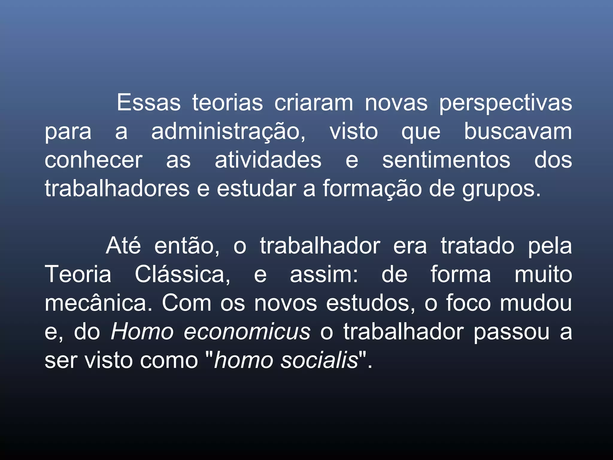 Essas teorias criaram novas perspectivas
para a administração, visto que buscavam
conhecer as atividades e sentimentos dos
trabalhadores e estudar a formação de grupos.

      Até então, o trabalhador era tratado pela
Teoria Clássica, e assim: de forma muito
mecânica. Com os novos estudos, o foco mudou
e, do Homo economicus o trabalhador passou a
ser visto como "homo socialis".
 