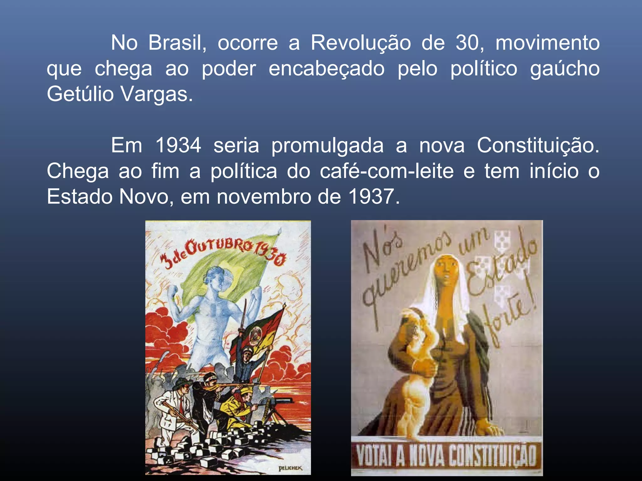 No Brasil, ocorre a Revolução de 30, movimento
que chega ao poder encabeçado pelo político gaúcho
Getúlio Vargas.

      Em 1934 seria promulgada a nova Constituição.
Chega ao fim a política do café-com-leite e tem início o
Estado Novo, em novembro de 1937.
 