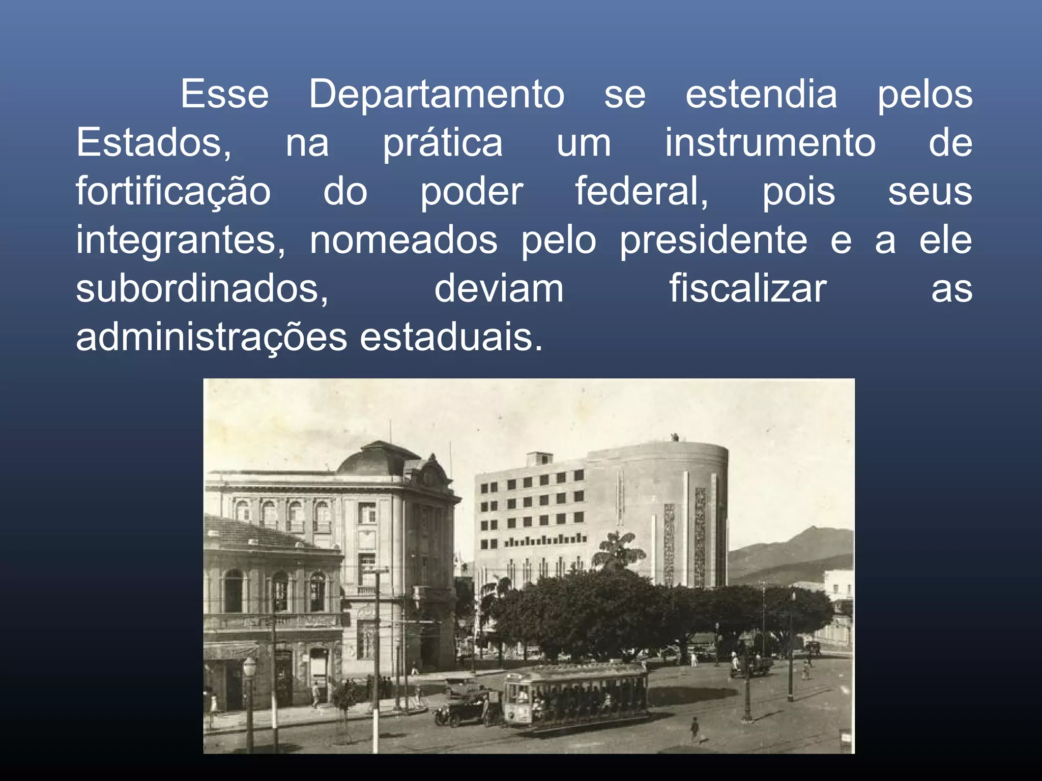 Esse Departamento se estendia pelos
Estados, na prática um instrumento de
fortificação do poder federal, pois seus
integrantes, nomeados pelo presidente e a ele
subordinados,      deviam     fiscalizar   as
administrações estaduais.
 