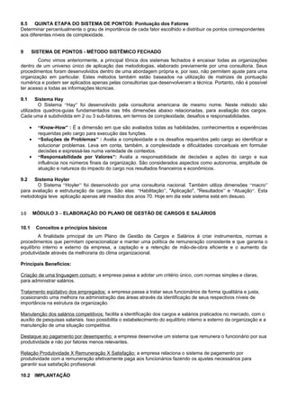 8.5 QUINTA ETAPA DO SISTEMA DE PONTOS: Pontuação dos Fatores
Determinar percentualmente o grau de importância de cada fator escolhido e distribuir os pontos correspondentes
aos diferentes níveis de complexidade.
9 SISTEMA DE PONTOS - MÉTODO SISTÊMICO FECHADO
Como vimos anteriormente, a principal tônica dos sistemas fechados é encaixar todas as organizações
dentro de um universo único de aplicação das metodologias, elaborado previamente por uma consultoria. Seus
procedimentos foram desenvolvidos dentro de uma abordagem própria e, por isso, não permitem ajuste para uma
organização em particular. Estes métodos também estão baseados na utilização de matrizes de pontuação
numérica e podem ser aplicados apenas pelas consultorias que desenvolveram a técnica. Portanto, não é possível
ter acesso a todas as informações técnicas.
9.1 Sistema Hay
O Sistema “Hay” foi desenvolvido pela consultoria americana de mesmo nome. Neste método são
utilizados quadros-guias fundamentados nas três dimensões abaixo relacionadas, para avaliação dos cargos.
Cada uma é subdividida em 2 ou 3 sub-fatores, em termos de complexidade, desafios e responsabilidades.
• “Know-How” : É a dimensão em que são avaliados todas as habilidades, conhecimentos e experiências
requeridas pelo cargo para execução das funções.
• “Soluções de Problemas” : Avalia a complexidade e os desafios requeridos pelo cargo ao identificar e
solucionar problemas. Leva em conta, também, a complexidade e dificuldades conceituais em formular
decisões e expressá-las numa variedade de contextos.
• “Responsabilidade por Valores”: Avalia a responsabilidade de decisões e ações do cargo e sua
influência nos números finais da organização. São considerados aspectos como autonomia, amplitude de
atuação e natureza do impacto do cargo nos resultados financeiros e econômicos.
9.2 Sistema Hoyler
O Sistema “Hoyler” foi desenvolvido por uma consultoria nacional. Também utiliza dimensões “macro”
para avaliação e estruturação de cargos. São elas: “Habilitação”, "Aplicação", "Resultados” e “Atuação“. Esta
metodologia teve aplicação apenas até meados dos anos 70. Hoje em dia este sistema está em desuso.
10 MÓDULO 3 – ELABORAÇÃO DO PLANO DE GESTÃO DE CARGOS E SALÁRIOS
10.1 Conceitos e princípios básicos
A finalidade principal de um Plano de Gestão de Cargos e Salários é criar instrumentos, normas e
procedimentos que permitam operacionalizar e manter uma política de remuneração consistente e que garanta o
equilíbrio interno e externo da empresa, a captação e a retenção de mão-de-obra eficiente e o aumento da
produtividade através da melhoraria do clima organizacional.
Principais Benefícios:
Criação de uma linguagem comum: a empresa passa a adotar um critério único, com normas simples e claras,
para administrar salários.
Tratamento eqüitativo dos empregados: a empresa passa a tratar seus funcionários de forma igualitária e justa,
ocasionando uma melhora na administração das áreas através da identificação de seus respectivos níveis de
importância na estrutura da organização.
Manutenção dos salários competitivos: facilita a identificação dos cargos e salários praticados no mercado, com o
auxílio de pesquisas salariais. Isso possibilita o estabelecimento do equilíbrio interno e externo da organização e a
manutenção de uma situação competitiva.
Destaque ao pagamento por desempenho: a empresa desenvolve um sistema que remunera o funcionário por sua
produtividade e não por fatores menos relevantes.
Relação Produtividade X Remuneração X Satisfação: a empresa relaciona o sistema de pagamento por
produtividade com a remuneração efetivamente paga aos funcionários fazendo os ajustes necessários para
garantir sua satisfação profissional.
10.2 IMPLANTAÇÃO
 