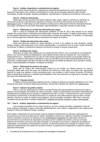 Fase A – Análise, diagnóstico e entendimento do negócio
Esta é a fase inicial que permite a obtenção de conhecimentos genéricos de cunho organizacional,
funcional e hierárquico como: políticas, procedimentos e níveis de remuneração praticados pelo mercado,
informações do estilo de gestão, aspectos estratégicos, administrativos e atuação da concorrência, entre outros.
Fase B – Coleta de informações
Nesta fase é preciso levantar informações objetivas sobre cargos, salários e benefícios e identificar as
estruturas funcionais e organizacionais vigentes na empresa. Isto deve ser feito através de entrevistas e/ou
observação in loco. É nesta etapa que são coletados os dados para a elaboração formal das descrições técnicas
dos cargos, abrangendo as principais atribuições, responsabilidades e requisitos inerentes a cada função.
Fase C – Elaboração ou revisão das descrições dos cargos
Esta é a fase de validação das informações coletadas na Fase B. Isto é feito através de um estudo
analítico dos questionários e entrevistas preenchidos pelos ocupantes dos cargos. O objetivo desta etapa é extrair
as informações relevantes para padronizar e nomear todos os cargos da organização. O resultado é a elaboração
de um manual organizado contendo todas as descrições dos cargos da empresa.
Fase D – Análise das descrições dos cargos
Nesta fase devemos analisar os cargos descritos na Fase C em relação às suas atividades, tarefas,
titulação exigida, perfil profissional, entre outras especificidades, e compará-los com os outros cargos existentes
na empresa. O objetivo é classificá-los segundo sua família de cargos ou grupos ocupacionais.
Fase E - Avaliação dos cargos
Nesta fase os cargos são avaliados por um comitê executivo interno, com a condução de um profissional
externo, por meio de fatores pré-estabelecidos. Este trabalho também pode ser realizado por uma consultoria
independente com o estabelecimento do valor de cada função organizacional através da pontuação relativa de
cada cargo. O objetivo desta etapa é estabelecer o grau de importância das funções desempenhadas dentro da
empresa e a diferenciação entre elas. Isto deve ser feito através da análise de aspectos como requisitos mentais,
físicos, responsabilidades envolvidas e condições de trabalho.
Fase F – Elaboração da estrutura de cargos
Nesta fase os cargos são hierarquizados através de sua divisão em classes levando em conta a
pontuação obtida pela soma dos graus de incidência dos fatores em cada cargo. As classes são organizadas
partindo do cargo que recebeu a menor pontuação para o que recebeu o maior número de pontos. No término
deste procedimento analisa-se o resultado para estabelecer uma nova estrutura de cargos para a empresa. Esta
fase será mais detalhada adiante.
Fase G - Pesquisa salarial
O objetivo principal da pesquisa salarial é apurar e analisar as práticas de mercado adotadas por um rol de
empresas que atuam na mesma região geoeconômica. Isto permite a aferição dos salários dos cargos-chave.
Fase H – Desenho da política salarial
Esta é a fase de elaboração dos critérios e procedimentos para administração da estrutura de cargos e
salários e movimentações decorrentes de mérito, promoção, criação e reclassificação de funções. Nesta etapa são
estabelecidas as políticas de remuneração e mobilidade funcional e, por isso, o envolvimento do corpo executivo
da empresa é fundamental. O resultado dessa fase é a criação de uma política salarial capaz de atrair e manter
talentos e otimizar os custos do negócio para assegurar uma remuneração competitiva. Além disso, maximizar
resultados para funcionários e empresa viabilizando o equilíbrio do trinômio ocupante x cargo x remuneração.
10.3 Fase A - Análise, diagnóstico e entendimento do negócio
Uma empresa é parecida com um corpo humano e, por isso, precisa de análise e diagnóstico antes de
tomar qualquer medicação. A seguir vamos falar detalhadamente, como realizar o diagnóstico do seu negócio para
implantar o Plano de Gestão de Cargos e Salários.
Para realizar o diagnóstico de uma empresa é preciso entender perfeitamente sua estrutura organizacional e
funcionamento por meio da análise de sua missão, estratégias e sistemas de negócios. Estas são informações de
extrema importância e devem ser obtidas junto aos colaboradores estratégicos da organização através do
preenchimento do questionário de diagnóstico que deve que tem o objetivo de verificar, junto aos principais
dirigentes da empresa, quais são seus estilos de gestão, os principais concorrentes, o segmento de atuação da
organização, os mercados que ela pretende conquistar, as diretrizes formais para condução do negócio e seus
respectivos alinhamentos com política de recursos humanos. O questionário de diagnóstico é capaz de revelar as
seguintes informações:
• A existência de fundamentos de um planejamento estratégico empresarial.
 