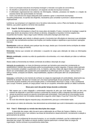 • Como os principais executivos da empresa enxergam o mercado e as ações da concorrência.
• Os desafios e perspectivas da empresa e, em especial, da área de recursos humanos.
• A efetividade organizacional dos sistemas de informações, métodos, processos de trabalho e a reação da
empresa diante das oportunidades do mercado.
• Como uma estrutura de cargos adequada pode sustentar e gerar o crescimento da empresa.
Os perfis profissionais, na opinião dos dirigentes, necessários para consolidar e promover o desenvolvimento
organizacional.
Lembre-se: sua empresa é um organismo vivo e há vários instrumentos, como o Plano de Gestão de Cargos e
Salários, que podem ajudá-lo a torná-la mais saudável.
10.4 Fase B - Coleta de informações
A coleta de informações é a fase B do nosso plano de trabalho. É este o momento de investigar o papel de
cada cargo dentro da empresa e tornar oficiais os deveres, obrigações e requisitos mínimos exigidos dos
ocupantes das funções. Veja a seguir quais métodos você pode empregar para fazer isso:
Observação no local: este método é utilizado quando o funcionário tem dificuldade em descrever suas atividades
por escrito. Isto normalmente acontece nas funções com tarefas simples e repetitivas e que envolvem operações
manuais.
Questionário: pode ser utilizado para qualquer tipo de cargo, desde que o funcionário tenha condições de relatar
a atuação de seu cargo por escrito.
Entrevista: técnica que consiste em entrevistar o ocupante do cargo para obtenção de todas as informações
necessárias.
Método combinado: consiste na união do questionário e da entrevista, e é o mais utilizado por obter os melhores
resultados.
Abaixo estão as ferramentas do método combinado de análise e descrição de cargo:
Aplicação de questionário: os níveis de liderança precisam ser treinados para preencher corretamente os
questionários e orientar seus subordinados sobre os procedimentos a serem seguidos. O tempo médio estimado
para o funcionário completar o questionário é de, no máximo, sete dias. Estes são alguns fatores de análise que
devem ser contemplados pelo questionário para estabelecer as diferenças entre os cargos: esforço físico e
esforço mental, condições de trabalho, responsabilidades, alçadas e atribuições além de complexidades e
desafios
Entrevista: a entrevista é uma maneira de conhecer os cargos da organização em profundidade, observando seu
ambiente de atuação. Ela deve ser iniciada com uma breve apresentação de seu propósito, mesmo que o
funcionário já tenha recebido uma comunicação prévia. O entrevistador deve focar o cargo, e não o profissional
que o ocupa. Portanto, quando um cargo possuir mais de um ocupante, entrevistar apenas um deles é suficiente.
Dicas para você não perder tempo durante a entrevista:
1. Não espere que a cada indagação o entrevistado responda do jeito que você deseja. Cada um tem uma
maneira de responder e você deve conduzir a entrevista de maneira a obter a resposta que está buscando.
2. Jamais se posicione quanto ao assunto comentado pelo entrevistado. Você está ali em uma posição neutra.
3. As perguntas devem ser formuladas obedecendo a seguinte ordem lógica: O que faz? Como faz? Para que
faz?
4. Se você não entender alguma resposta peça, educadamente, para que o entrevistado repita.
Leve sempre um roteiro de entrevista. Isso demonstrará ao entrevistado que você é interessado e veio preparado.
10.5 Fase C - Elaboração ou revisão das descrições dos cargos
A descrição dos cargos, além de servir para a elaboração de um Plano de Cargos e Salários, é uma
excelente ferramenta para o uso cotidiano nas áreas de treinamento e desenvolvimento, recrutamento e seleção e
gerenciamento da carreira.
Normalmente é um profissional de recursos humanos, ou um consultor contratado, que faz a elaboração da
descrição dos cargos. Ele realiza um estudo analítico visando padronizar e nomear todos os cargos da
organização. Vamos conhecer os procedimentos desta fase:
 