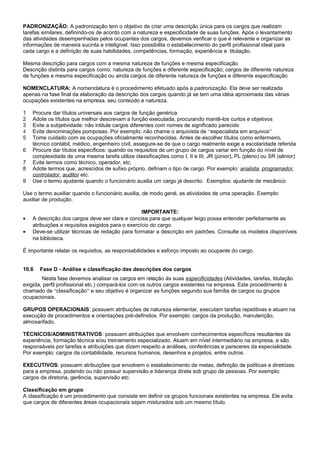 PADRONIZAÇÃO: A padronização tem o objetivo de criar uma descrição única para os cargos que realizam
tarefas similares, definindo-os de acordo com a natureza e especificidade de suas funções. Após o levantamento
das atividades desempenhadas pelos ocupantes dos cargos, devemos verificar o que é relevante e organizar as
informações de maneira sucinta e inteligível. Isso possibilita o estabelecimento do perfil profissional ideal para
cada cargo e a definição de suas habilidades, competências, formação, experiência e titulação.
Mesma descrição para cargos com a mesma natureza de funções e mesma especificação
Descrição distinta para cargos como: natureza de funções e diferente especificação; cargos de diferente natureza
de funções e mesma especificação ou ainda cargos de diferente natureza de funções e diferente especificação
NOMENCLATURA: A nomenclatura é o procedimento efetuado após a padronização. Ela deve ser realizada
apenas na fase final da elaboração da descrição dos cargos quando já se tem uma idéia aproximada das várias
ocupações existentes na empresa, seu conteúdo e natureza.
1 Procure dar títulos universais aos cargos de função genérica
2 Adote os títulos que melhor descrevam a função executada, procurando mantê-los curtos e objetivos
3 Evite a subjetividade: não intitule cargos diferentes com nomes de significado parecido
4 Evite denominações pomposas. Por exemplo: não chame o arquivista de “especialista em arquivos”
5 Tome cuidado com as ocupações oficialmente reconhecidas. Antes de escolher títulos como enfermeiro,
técnico contábil, médico, engenheiro civil, assegure-se de que o cargo realmente exige a escolaridade referida
6 Procure dar títulos específicos: quando os requisitos de um grupo de cargos variar em função do nível de
complexidade de uma mesma tarefa utilize classificações como I, II e III, JR (júnior), PL (pleno) ou SR (sênior)
7 Evite termos como técnico, operador, etc.
8 Adote termos que, acrescidos de sufixo próprio, definam o tipo de cargo. Por exemplo: analista, programador,
controlador, auditor etc.
9 Use o termo ajudante quando o funcionário auxilia um cargo já descrito. Exemplos: ajudante de mecânico
Use o termo auxiliar quando o funcionário auxilia, de modo geral, as atividades de uma operação. Exemplo:
auxiliar de produção.
IMPORTANTE:
• A descrição dos cargos deve ser clara e concisa para que qualquer leigo possa entender perfeitamente as
atribuições e requisitos exigidos para o exercício do cargo.
• Deve-se utilizar técnicas de redação para formatar a descrição em padrões. Consulte os modelos disponíveis
na biblioteca.
É importante relatar os requisitos, as responsabilidades e esforço imposto ao ocupante do cargo.
10.6 Fase D - Análise e classificação das descrições dos cargos
Nesta fase devemos analisar os cargos em relação às suas especificidades (Atividades, tarefas, titulação
exigida, perfil profissional etc.) compará-los com os outros cargos existentes na empresa. Este procedimento é
chamado de “classificação” e seu objetivo é organizar as funções segundo sua família de cargos ou grupos
ocupacionais.
GRUPOS OPERACIONAIS: possuem atribuições de natureza elementar, executam tarefas repetitivas e atuam na
execução de procedimentos e orientações pré-definidos. Por exemplo: cargos da produção, manutenção,
almoxarifado.
TÉCNICOS/ADMINISTRATIVOS: possuem atribuições que envolvem conhecimentos específicos resultantes da
experiência, formação técnica e/ou treinamento especializado. Atuam em nível intermediário na empresa, e são
responsáveis por tarefas e atribuições que dizem respeito a análises, conferências e pareceres da especialidade.
Por exemplo: cargos da contabilidade, recursos humanos, desenhos e projetos, entre outros.
EXECUTIVOS: possuem atribuições que envolvem o estabelecimento de metas, definição de políticas e diretrizes
para a empresa, podendo ou não possuir supervisão e liderança direta sob grupo de pessoas. Por exemplo:
cargos da diretoria, gerência, supervisão etc.
Classificação em grupo
A classificação é um procedimento que consiste em definir os grupos funcionais existentes na empresa. Ele evita
que cargos de diferentes áreas ocupacionais sejam misturados sob um mesmo título.
 