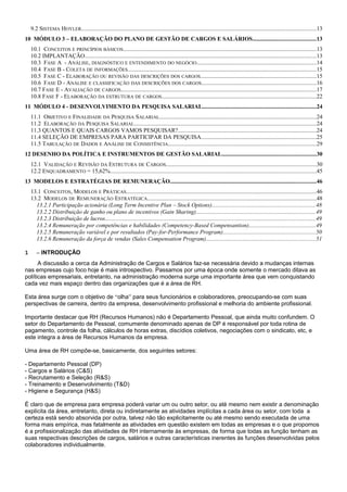 9.2 SISTEMA HOYLER.................................................................................................................................................................13
10 MÓDULO 3 – ELABORAÇÃO DO PLANO DE GESTÃO DE CARGOS E SALÁRIOS...........................................13
10.1 CONCEITOS E PRINCÍPIOS BÁSICOS....................................................................................................................................13
10.2 IMPLANTAÇÃO..............................................................................................................................................................13
10.3 FASE A - ANÁLISE, DIAGNÓSTICO E ENTENDIMENTO DO NEGÓCIO..................................................................................14
10.4 FASE B - COLETA DE INFORMAÇÕES.................................................................................................................................15
10.5 FASE C - ELABORAÇÃO OU REVISÃO DAS DESCRIÇÕES DOS CARGOS...............................................................................15
10.6 FASE D - ANÁLISE E CLASSIFICAÇÃO DAS DESCRIÇÕES DOS CARGOS..............................................................................16
10.7 FASE E - AVALIAÇÃO DE CARGOS......................................................................................................................................17
10.8 FASE F - ELABORAÇÃO DA ESTRUTURA DE CARGOS..........................................................................................................22
11 MÓDULO 4 - DESENVOLVIMENTO DA PESQUISA SALARIAL..............................................................................24
11.1 OBJETIVO E FINALIDADE DA PESQUISA SALARIAL...........................................................................................................24
11.2 ELABORAÇÃO DA PESQUISA SALARIAL.............................................................................................................................24
11.3 QUANTOS E QUAIS CARGOS VAMOS PESQUISAR?...............................................................................................24
11.4 SELEÇÃO DE EMPRESAS PARA PARTICIPAR DA PESQUISA...............................................................................25
11.5 TABULAÇÃO DE DADOS E ANÁLISE DE CONSISTÊNCIA.....................................................................................................29
12 DESENHO DA POLÍTICA E INSTRUMENTOS DE GESTÃO SALARIAL................................................................30
12.1 VALIDAÇÃO E REVISÃO DA ESTRUTURA DE CARGOS.......................................................................................................30
12.2 ENQUADRAMENTO = 15,62%.............................................................................................................................................45
13 MODELOS E ESTRATÉGIAS DE REMUNERAÇÃO....................................................................................................46
13.1 CONCEITOS, MODELOS E PRÁTICAS..................................................................................................................................46
13.2 MODELOS DE REMUNERAÇÃO ESTRATÉGICA....................................................................................................................48
13.2.1 Participação acionária (Long Term Incentive Plan – Stock Options).......................................................................48
13.2.2 Distribuição de ganho ou plano de incentivos (Gain Sharing)..................................................................................49
13.2.3 Distribuição de lucros................................................................................................................................................49
13.2.4 Remuneração por competências e habilidades (Competency-Based Compensantion)..............................................49
13.2.5 Remuneração variável e por resultados (Pay-for-Performance Program)...............................................................50
13.2.6 Remuneração da força de vendas (Sales Compensation Program)...........................................................................51
1 – INTRODUÇÃO
A discussão a cerca da Administração de Cargos e Salários faz-se necessária devido a mudanças internas
nas empresas cujo foco hoje é mais introspectivo. Passamos por uma época onde somente o mercado ditava as
políticas empresariais, entretanto, na administração moderna surge uma importante área que vem conquistando
cada vez mais espaço dentro das organizações que é a área de RH.
Esta área surge com o objetivo de “olha” para seus funcionários e colaboradores, preocupando-se com suas
perspectivas de carreira, dentro da empresa, desenvolvimento profissional e melhoria do ambiente profissional.
Importante destacar que RH (Recursos Humanos) não é Departamento Pessoal, que ainda muito confundem. O
setor do Departamento de Pessoal, comumente denominado apenas de DP é responsável por toda rotina de
pagamento, controle da folha, cálculos de horas extras, discídios coletivos, negociações com o sindicato, etc, e
este integra a área de Recursos Humanos da empresa.
Uma área de RH compõe-se, basicamente, dos seguintes setores:
- Departamento Pessoal (DP)
- Cargos e Salários (C&S)
- Recrutamento e Seleção (R&S)
- Treinamento e Desenvolvimento (T&D)
- Higiene e Segurança (H&S)
É claro que de empresa para empresa poderá variar um ou outro setor, ou até mesmo nem existir a denominação
explícita da área, entretanto, direta ou indiretamente as atividades implícitas a cada área ou setor, com toda a
certeza está sendo absorvida por outra, talvez não tão explicitamente ou até mesmo sendo executada de uma
forma mais empírica, mas fatalmente as atividades em questão existem em todas as empresas e o que propomos
é a profissionalização das atividades de RH internamente às empresas, de forma que todas as função tenham as
suas respectivas descrições de cargos, salários e outras características inerentes às funções desenvolvidas pelos
colaboradores individualmente.
 