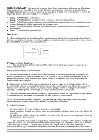 RISCOS E SEGURANÇA - Este fator mede o risco de danos físicos resultantes de acidentes a que o funcionário
fica exposto durante a execução de suas tarefas. Considera a probabilidade e gravidade de ocorrências e as
condições físicas do local de trabalho, presumindo que o ocupante do cargo observa atentamente as normas de
segurança. Os graus de incidência podem ser divididos em:
• Grau 1 - Probabilidade de acidentes nula.
• Grau 2 - Probabilidade baixa de acidentes, com possibilidade de ferimentos superficiais.
• Grau 3 - Probabilidade média de acidentes, com possibilidade de afastamento temporário resultante de cortes,
choques, fraturas etc. sofridos na execução das tarefas do cargo.
• Grau 4 - Probabilidade alta de acidentes, com possibilidade de incapacitação permanentemente para a sua
especialidade.
• Grau 5 - Probabilidade de acidentes fatais.
Peso % Fator:
Os valores relativos aos graus de incidência foram encontrados interpolando o número de graus estabelecidos, a
partir do peso relativo dos fatores, através da aplicação de uma razão constante encontrada entre o maior e menor
grau de cada fator e calculada pela seguinte fórmula:
3a
Etapa - Avaliação dos cargos
Esta é a última etapa da Fase E do nosso Plano de Trabalho. É nela que realizamos a avaliação dos
cargos propriamente dita.
Abaixo estão enumerados os procedimentos:
1 - De posse das descrições de todos os cargos, já padronizados e classificados por grupos ocupacionais, do
manual de avaliação e da tabela de ponderação com os graus de incidência devidamente pontuados, é preciso
avaliar cada cargo para definir qual deve ser o grau de incidência de cada fator para o bom desempenho da
função daquele cargo específico.
2 - Esta avaliação costuma ser feita pelo corpo executivo da empresa ou por um comitê de avaliação interno
preestabelecido, ou ainda somente pela consultoria externa independente. Atualmente, a formação desse comitê
não está sendo utilizada. Vale ressaltar que, caso a empresa opte pelo comitê, os participantes deverão ser
treinados e orientados quanto à metodologia, conceitos e trabalhos a serem desenvolvidos.
3 - A avaliação poderá ser feita em todos os cargos da organização ou apenas nos cargos-chave, ou seja, aqueles
que representam uma amostra de todos os cargos em vigor na estrutura organizacional.
São os cargos-chave que validam a avaliação. Uma seleção equivocada pode provocar distorções na nova
estrutura de cargos que será desenvolvida na Fase F do nosso Plano de Trabalho.
Os cargos-chave devem:
 ser representativos das várias atividades existentes na organização
 possuir requisitos variados que cubram todas as especificações solicitadas pelos graus dos fatores de
avaliação
 ter salários que reflitam, sempre que possível, os vários níveis da estrutura da organização, desde os
inferiores até o extremo superior
Esta é a planilha de avaliação de cargos-chave: uma ferramenta utilizada na última etapa da avaliação dos
cargos. Ela serve de base para elaborar a uma nova estrutura de cargos, que é a próxima fase do nosso Plano de
Gestão de Cargos e Salários. O próximo passo é avaliar cada cargo e atribuir, junto com o profissional de
Recursos Humanos, o grau de incidência de cada fator de avaliação necessário para desempenho das funções.
 