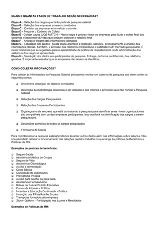 QUAIS E QUANTAS FASES DE TRABALHO SERÃO NECESSÁRIAS?
Etapa A – Seleção dos cargos que farão parte da pesquisa salarial
Etapa B – Seleção das empresas a serem convidadas
Etapa C – Contatar as empresas e formalizar o convite
Etapa D - Preparar o Caderno de Coleta
Etapa E - Coletar dados (JOB-MATCH) - Nesta etapa é preciso visitar as empresas para fazer a coleta final dos
cadernos e esclarecer dúvidas que possam distorcer o relatório final
Etapa F – Análise e triagem das informações coletadas
Etapa G - Tabulação dos Dados - Nesta etapa acontece a digitação, cálculos, processamento e análise das
informações obtidas. Também, a emissão dos relatórios comparativos e estatísticos do mercado pesquisado. É
neste momento que as sugestões para a aplicabilidade da política de reajustamento ou de administração dos
salários e dos cargos é apresentada.
Etapa H - Devolução dos dados aos participantes da pesquisa. Entrega, de forma confidencial, dos relatórios
gerados. É importante ressaltar que as empresas não devem se identificar.
COMO COLETAR INFORMAÇÕES?
Para coletar as informações da Pesquisa Salarial precisamos montar um caderno de pesquisa que deve conter os
seguintes pontos:
 Uma breve descrição do objetivo do trabalho
 Descrição da metodologia estatística a ser utilizada e dos critérios e princípios que irão nortear a Pesquisa
Salarial
 Relação dos Cargos Pesquisados
 Relação das Empresas Participantes
 Organograma da empresa que está contratando a pesquisa para identificar se os níveis organizacionais
são compatíveis com os das empresas participantes. Isso auxiliará na identificação dos cargos a serem
pesquisados.
 Descrições sumárias de todos os cargos pesquisados
 Formulário de Coleta
Para complementar a pesquisa salarial podemos levantar outros dados além das informações sobre salários. Eles
nos permitirão retratar o funcionamento das relações capital x trabalho no que tange às práticas de Benefícios e
Políticas de RH.
Exemplos de práticas de benefícios:
 Seguro-Saúde
 Assistência Médica de Grupos
 Seguro de Vida
 Assistência Odontológica
 Auxilio a alimentação
 Cesta Básica
 Concessão de automóveis
 Previdência Privada
 Auxílio para creche ou para babá
 Assistência Farmacêutica
 Bolsas de Estudo/Crédito Educativo
 Cursos de Idiomas - Política
 Incentivo a Educação Continuada - Política
 Instrução dos Filhos/Auxílio Escolar
 Transporte fornecido pela empresa
 Stock- Options – Participação nos Lucros e Resultados
Exemplos de Políticas de RH:
 