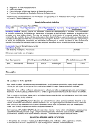  Programas de Remuneração Variável
 Plano de Carreira
 Plano de Cargos e Salários e Sistema de Avaliação de Cargo
 Programa de Avaliação de Resultados Sistemas de Desempenho
Vale lembrar que tanto as relativas aos Benefícios e Serviços como as de Política de Remuneração podem ser
incluídas no Caderno de Pesquisa.
Modelo de Formulário de Coleta
Cargo: Assistente de Pessoal Pleno (DP/RH)
Código: 507 Nível Organizacional:
6
Nível Organizacional do Superior
Imediato: 4
Cargo do Superior Imediato:
Gerente de RH
Descrição Sumária: Efetuar o controle das admissões e demissões de empregados da empresa. Elaborar processos
de rescisão contratual e de reclamações trabalhistas, preparando a documentação necessária e representando a
empresa junto aos órgãos oficiais. Controlar os serviços de recolhimento de encargos sociais. Controlar os
vencimentos dos contratos de experiência, efetuando as alterações na folha de pagamento, assim como as inclusões,
exclusões e alterações ocorridas nos vencimentos dos empregados. Manter e executar controle sobre a programação
de férias dos empregados, informando às respectivas coordenações o período aquisitivo de seus funcionários.
Atender funcionários e/ou visitantes, orientando em assuntos pertinentes à área e dirimindo dúvidas existentes.
Escolaridade: Superior Completo ou cursando
Experiência: 3 anos
Título do Cargo na Empresa Pesquisada: Jornada:
Diferenças encontradas nas atribuições:
Nível Organizacional: Nível Organizacional do Superior Imediato: No. de Salários Anuais: 13
Freq. Salário Base Comissão Bônus Gratificação Prêmio Outros
Observações:
4.3 - Análise dos Dados Coletados
Após coletar os dados precisamos analisar visivelmente a mostra salarial apresentada para já excluir aquelas
informações que fogem de um padrão de normalidade dos salários pagos para as respectivas posições.
Esta análise deve ser feita verificando todos os valores salariais, de todos os cargos pesquisados, atentando para
distorções. As informações que não retratarem a tendência geral apresentada na coleta deverão ser descartadas.
Evite incluir dados duvidosos. Neste caso o profissional de remuneração deve entrar novamente em contato com a
empresa e dirimir a dúvida existente.
Verifique as FREQÜÊNCIAS (Número de vezes que um determinado salário aparece) coletadas checando se os
salários discrepantes advêm de uma mesma empresa. Caso isso seja comprovado deve-se adotar um critério de
corte fixando um teto salarial máximo que exclua tais freqüências. Este procedimento evita que uma empresa
“puxe” para cima ou para baixo os resultados da pesquisa salarial.
Com base nas AMPLITUDES SALARIAIS (intervalo entre o maior e o menor salário coletado.) deve-se calcular os
DESVIOS-PADRÕES para cada cargo. Este procedimento possibilita determinar os SALÁRIOS MARGINAIS
(Salários muito acima ou muito abaixo da média da coleta ) e desconsiderá-los para efeito de cálculo.
CONCEITOS BÁSICOS SOBRE ESTATÍSTICA
1 – Freqüência é o número de vezes que um determinado evento, neste caso salário, aparece na amostra.
2 - Freqüência acumulada é a somatória de todas as freqüências coletadas na amostra salarial.
 