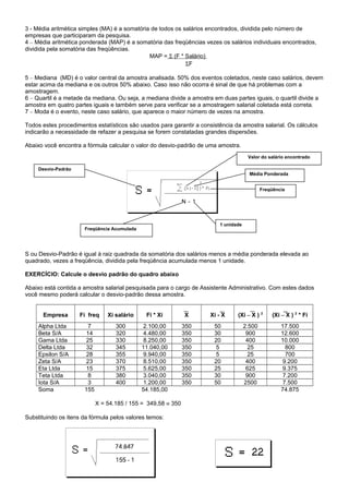 3 - Média aritmética simples (MA) é a somatória de todos os salários encontrados, dividida pelo número de
empresas que participaram da pesquisa.
4 – Média aritmética ponderada (MAP) é a somatória das freqüências vezes os salários individuais encontrados,
dividida pela somatória das freqüências.
MAP = Σ (F * Salário)
ΣF
5 – Mediana (MD) é o valor central da amostra analisada. 50% dos eventos coletados, neste caso salários, devem
estar acima da mediana e os outros 50% abaixo. Caso isso não ocorra é sinal de que há problemas com a
amostragem.
6 – Quartil é a metade da mediana. Ou seja, a mediana divide a amostra em duas partes iguais, o quartil divide a
amostra em quatro partes iguais e também serve para verificar se a amostragem salarial coletada está correta.
7 – Moda é o evento, neste caso salário, que aparece o maior número de vezes na amostra.
Todos estes procedimentos estatísticos são usados para garantir a consistência da amostra salarial. Os cálculos
indicarão a necessidade de refazer a pesquisa se forem constatadas grandes dispersões.
Abaixo você encontra a fórmula calcular o valor do desvio-padrão de uma amostra.
S ou Desvio-Padrão é igual à raiz quadrada da somatória dos salários menos a média ponderada elevada ao
quadrado, vezes a freqüência, dividida pela freqüência acumulada menos 1 unidade.
EXERCÍCIO: Calcule o desvio padrão do quadro abaixo
Abaixo está contida a amostra salarial pesquisada para o cargo de Assistente Administrativo. Com estes dados
você mesmo poderá calcular o desvio-padrão dessa amostra.
Empresa Fi freq Xi salário Fi * Xi X Xi - X (Xi – X ) 2
(Xi – X ) 2
* Fi
Alpha Ltda 7 300 2.100,00 350 50 2.500 17.500
Beta S/A 14 320 4.480,00 350 30 900 12.600
Gama Ltda 25 330 8.250,00 350 20 400 10.000
Delta Ltda 32 345 11.040,00 350 5 25 800
Epsilon S/A 28 355 9.940,00 350 5 25 700
Zeta S/A 23 370 8.510,00 350 20 400 9.200
Eta Ltda 15 375 5.625,00 350 25 625 9.375
Teta Ltda 8 380 3.040,00 350 30 900 7.200
Iota S/A 3 400 1.200,00 350 50 2500 7.500
Soma 155 54.185,00 74.875
X = 54.185 / 155 = 349,58 ≡ 350
Substituindo os itens da fórmula pelos valores temos:
Desvio-Padrão
Valor do salário encontrado
Média Ponderada
Freqüência
Freqüência Acumulada
1 unidade
 