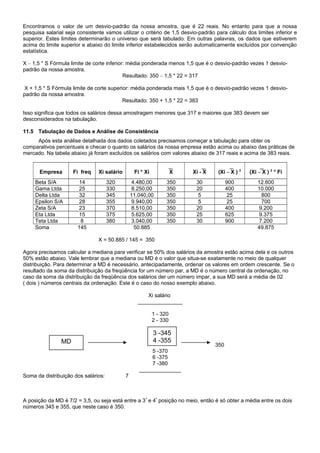 Encontramos o valor de um desvio-padrão da nossa amostra, que é 22 reais. No entanto para que a nossa
pesquisa salarial seja consistente vamos utilizar o critério de 1,5 desvio-padrão para cálculo dos limites inferior e
superior. Estes limites determinarão o universo que será tabulado. Em outras palavras, os dados que estiverem
acima do limite superior e abaixo do limite inferior estabelecidos serão automaticamente excluídos por convenção
estatística.
X – 1,5 * S Fórmula limite de corte inferior: média ponderada menos 1,5 que é o desvio-padrão vezes 1 desvio-
padrão da nossa amostra.
Resultado: 350 – 1,5 * 22 = 317
X + 1,5 * S Fórmula limite de corte superior: média ponderada mais 1,5 que é o desvio-padrão vezes 1 desvio-
padrão da nossa amostra.
Resultado: 350 + 1,5 * 22 = 383
Isso significa que todos os salários dessa amostragem menores que 317 e maiores que 383 devem ser
desconsiderados na tabulação.
11.5 Tabulação de Dados e Análise de Consistência
Após esta análise detalhada dos dados coletados precisamos começar a tabulação para obter os
comparativos percentuais e checar o quanto os salários da nossa empresa estão acima ou abaixo das práticas de
mercado. Na tabela abaixo já foram excluídos os salários com valores abaixo de 317 reais e acima de 383 reais.
Empresa Fi freq Xi salário Fi * Xi X Xi - X (Xi – X ) 2
(Xi – X ) 2
* Fi
Beta S/A 14 320 4.480,00 350 30 900 12.600
Gama Ltda 25 330 8.250,00 350 20 400 10.000
Delta Ltda 32 345 11.040,00 350 5 25 800
Epsilon S/A 28 355 9.940,00 350 5 25 700
Zeta S/A 23 370 8.510,00 350 20 400 9.200
Eta Ltda 15 375 5.625,00 350 25 625 9.375
Teta Ltda 8 380 3.040,00 350 30 900 7.200
Soma 145 50.885 49.875
X = 50.885 / 145 = 350
Agora precisamos calcular a mediana para verificar se 50% dos salários da amostra estão acima dela e os outros
50% estão abaixo. Vale lembrar que a mediana ou MD é o valor que situa-se exatamente no meio de qualquer
distribuição. Para determinar a MD é necessário, antecipadamente, ordenar os valores em ordem crescente. Se o
resultado da soma da distribuição da freqüência for um número par, a MD é o número central da ordenação, no
caso da soma da distribuição da freqüência dos salários der um número impar, a sua MD será a média de 02
( dois ) números centrais da ordenação. Este é o caso do nosso exemplo abaixo.
Xi salário
_______________
1 - 320
2 - 330
350
5 -370
6 -375
7 -380
______________
Soma da distribuição dos salários: 7
A posição da MD é 7/2 = 3,5, ou seja está entre a 3ª
e 4ª
posição no meio, então é só obter a média entre os dois
números 345 e 355, que neste caso é 350.
3 -345
4 -355MD
 
