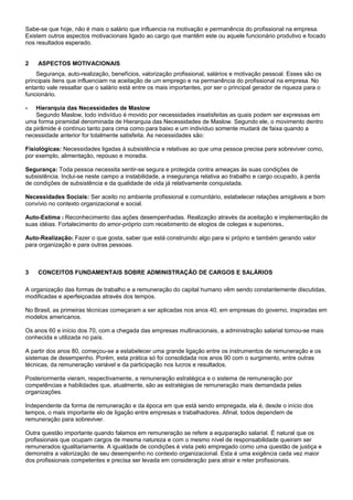 Sabe-se que hoje, não é mais o salário que influencia na motivação e permanência do profissional na empresa.
Existem outros aspectos motivacionais ligado ao cargo que mantêm este ou aquele funcionário produtivo e focado
nos resultados esperado.
2 ASPECTOS MOTIVACIONAIS
Segurança, auto-realização, benefícios, valorização profissional, salários e motivação pessoal. Esses são os
principais itens que influenciam na aceitação de um emprego e na permanência do profissional na empresa. No
entanto vale ressaltar que o salário está entre os mais importantes, por ser o principal gerador de riqueza para o
funcionário.
- Hierarquia das Necessidades de Maslow
Segundo Maslow, todo indivíduo é movido por necessidades insatisfeitas as quais podem ser expressas em
uma forma piramidal denominada de Hierarquia das Necessidades de Maslow. Segundo ele, o movimento dentro
da pirâmide é contínuo tanto para cima como para baixo e um indivíduo somente mudará de faixa quando a
necessidade anterior for totalmente satisfeita. As necessidades são:
Fisiológicas: Necessidades ligadas à subsistência e relativas ao que uma pessoa precisa para sobreviver como,
por exemplo, alimentação, repouso e moradia.
Segurança: Toda pessoa necessita sentir-se segura e protegida contra ameaças às suas condições de
subsistência. Inclui-se neste campo a instabilidade, a insegurança relativa ao trabalho e cargo ocupado, à perda
de condições de subsistência e da qualidade de vida já relativamente conquistada.
Necessidades Sociais: Ser aceito no ambiente profissional e comunitário, estabelecer relações amigáveis e bom
convívio no contexto organizacional e social.
Auto-Estima : Reconhecimento das ações desempenhadas. Realização através da aceitação e implementação de
suas idéias. Fortalecimento do amor-próprio com recebimento de elogios de colegas e superiores.
Auto-Realização: Fazer o que gosta, saber que está construindo algo para si próprio e também gerando valor
para organização e para outras pessoas.
3 CONCEITOS FUNDAMENTAIS SOBRE ADMINISTRAÇÃO DE CARGOS E SALÁRIOS
A organização das formas de trabalho e a remuneração do capital humano vêm sendo constantemente discutidas,
modificadas e aperfeiçoadas através dos tempos.
No Brasil, as primeiras técnicas começaram a ser aplicadas nos anos 40, em empresas do governo, inspiradas em
modelos americanos.
Os anos 60 e início dos 70, com a chegada das empresas multinacionais, a administração salarial tornou-se mais
conhecida e utilizada no país.
A partir dos anos 80, começou-se a estabelecer uma grande ligação entre os instrumentos de remuneração e os
sistemas de desempenho. Porém, esta prática só foi consolidada nos anos 90 com o surgimento, entre outras
técnicas, da remuneração variável e da participação nos lucros e resultados.
Posteriormente vieram, respectivamente, a remuneração estratégica e o sistema de remuneração por
competências e habilidades que, atualmente, são as estratégias de remuneração mais demandada pelas
organizações.
Independente da forma de remuneração e da época em que está sendo empregada, ela é, desde o início dos
tempos, o mais importante elo de ligação entre empresas e trabalhadores. Afinal, todos dependem de
remuneração para sobreviver.
Outra questão importante quando falamos em remuneração se refere a equiparação salarial. É natural que os
profissionais que ocupam cargos de mesma natureza e com o mesmo nível de responsabilidade queiram ser
remunerados igualitariamente. A igualdade de condições é vista pelo empregado como uma questão de justiça e
demonstra a valorização de seu desempenho no contexto organizacional. Esta é uma exigência cada vez maior
dos profissionais competentes e precisa ser levada em consideração para atrair e reter profissionais.
 