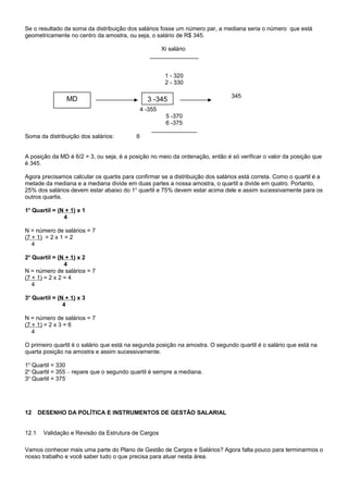 Se o resultado da soma da distribuição dos salários fosse um número par, a mediana seria o número que está
geometricamente no centro da amostra, ou seja, o salário de R$ 345.
Xi salário
_______________
1 - 320
2 - 330
345
4 -355
5 -370
6 -375
______________
Soma da distribuição dos salários: 6
A posição da MD é 6/2 = 3, ou seja, é a posição no meio da ordenação, então é só verificar o valor da posição que
é 345.
Agora precisamos calcular os quartis para confirmar se a distribuição dos salários está correta. Como o quartil é a
metade da mediana e a mediana divide em duas partes a nossa amostra, o quartil a divide em quatro. Portanto,
25% dos salários devem estar abaixo do 1o
quartil e 75% devem estar acima dele e assim sucessivamente para os
outros quartis.
1o
Quartil = (N + 1) x 1
4
N = número de salários = 7
(7 + 1) = 2 x 1 = 2
4
2o
Quartil = (N + 1) x 2
4
N = número de salários = 7
(7 + 1) = 2 x 2 = 4
4
3o
Quartil = (N + 1) x 3
4
N = número de salários = 7
(7 + 1) = 2 x 3 = 6
4
O primeiro quartil é o salário que está na segunda posição na amostra. O segundo quartil é o salário que está na
quarta posição na amostra e assim sucessivamente.
1o
Quartil = 330
2o
Quartil = 355 – repare que o segundo quartil é sempre a mediana.
3o
Quartil = 375
12 DESENHO DA POLÍTICA E INSTRUMENTOS DE GESTÃO SALARIAL
12.1 Validação e Revisão da Estrutura de Cargos
Vamos conhecer mais uma parte do Plano de Gestão de Cargos e Salários? Agora falta pouco para terminarmos o
nosso trabalho e você saber tudo o que precisa para atuar nesta área.
3 -345MD
 