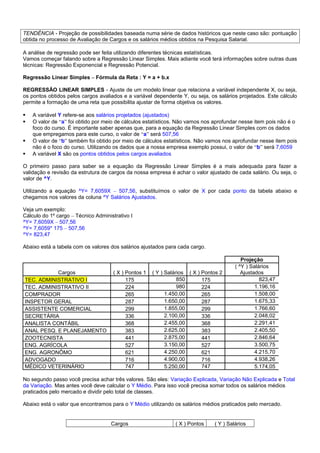 TENDÊNCIA - Projeção de possibilidades baseada numa série de dados históricos que neste caso são: pontuação
obtida no processo de Avaliação de Cargos e os salários médios obtidos na Pesquisa Salarial.
A análise de regressão pode ser feita utilizando diferentes técnicas estatísticas.
Vamos começar falando sobre a Regressão Linear Simples. Mais adiante você terá informações sobre outras duas
técnicas: Regressão Exponencial e Regressão Potencial.
Regressão Linear Simples – Fórmula da Reta : Y = a + b.x
REGRESSÃO LINEAR SIMPLES - Ajuste de um modelo linear que relaciona a variável independente X, ou seja,
os pontos obtidos pelos cargos avaliados e a variável dependente Y, ou seja, os salários projetados. Este cálculo
permite a formação de uma reta que possibilita ajustar de forma objetiva os valores.
 A variável Y refere-se aos salários projetados (ajustados)
 O valor de “a” foi obtido por meio de cálculos estatísticos. Não vamos nos aprofundar nesse item pois não é o
foco do curso. É importante saber apenas que, para a equação da Regressão Linear Simples com os dados
que empregamos para este curso, o valor de “a” será 507,56
 O valor de “b” também foi obtido por meio de cálculos estatísticos. Não vamos nos aprofundar nesse item pois
não é o foco do curso. Utilizando os dados que a nossa empresa exemplo possui, o valor de “b” será 7,6059
 A variável X são os pontos obtidos pelos cargos avaliados
O primeiro passo para saber se a equação da Regressão Linear Simples é a mais adequada para fazer a
validação e revisão da estrutura de cargos da nossa empresa é achar o valor ajustado de cada salário. Ou seja, o
valor de ^Y.
Utilizando a equação ^Y= 7,6059X – 507,56, substituímos o valor de X por cada ponto da tabela abaixo e
chegamos nos valores da coluna ^Y Salários Ajustados.
Veja um exemplo:
Cálculo do 1º cargo – Técnico Administrativo I
^Y= 7,6059X – 507,56
^Y= 7,6059* 175 – 507,56
^Y= 823,47
Abaixo está a tabela com os valores dos salários ajustados para cada cargo.
Projeção
Cargos ( X ) Pontos 1 ( Y ) Salários ( X ) Pontos 2
( ^Y ) Salários
Ajustados
TEC. ADMINISTRATIVO I 175 850 175 823,47
TEC. ADMINISTRATIVO II 224 980 224 1.196,16
COMPRADOR 265 1.450,00 265 1.508,00
INSPETOR GERAL 287 1.650,00 287 1.675,33
ASSISTENTE COMERCIAL 299 1.855,00 299 1.766,60
SECRETÁRIA 336 2.100,00 336 2.048,02
ANALISTA CONTÁBIL 368 2.455,00 368 2.291,41
ANAL PESQ. E PLANEJAMENTO 383 2.625,00 383 2.405,50
ZOOTECNISTA 441 2.875,00 441 2.846,64
ENG. AGRÍCOLA 527 3.150,00 527 3.500,75
ENG. AGRONÔMO 621 4.250,00 621 4.215,70
ADVOGADO 716 4.900,00 716 4.938,26
MÉDICO VETERINÁRIO 747 5.250,00 747 5.174,05
No segundo passo você precisa achar três valores. São eles: Variação Explicada, Variação Não Explicada e Total
da Variação. Mas antes você deve calcular o Y Médio. Para isso você precisa somar todos os salários médios
praticados pelo mercado e dividir pelo total de classes.
Abaixo está o valor que encontramos para o Y Médio utilizando os salários médios praticados pelo mercado.
Cargos ( X ) Pontos ( Y ) Salários
 