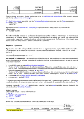 4.938,26 5.257.298 1.464 5.083.291
5.174,05 6.394.135 5.769 6.784.021
Soma 23.855.674 269.131
24.124.92
3
Estamos quase terminando. Agora precisamos achar o Coeficiente de Determinação (R2
), para em seguida
calcularmos o Coeficiente de Correlação.
R2
- Coef. Determinação: somatória total das Variações Explicadas dividido pelo valor do Total das variações.
R2
= 23.855.674 = 0,9888
24.124.923
Agora para achar o Coeficiente de Correlação (R) basta extrairmos a raiz quadrada do Coeficiente de
Determinação.
R = √0,9888 = 0,9944
R Coef. Correlação: Analisar os Coeficientes de Correlação significa verificar a determinação da intensidade da
relação entre as variáveis pontos x salários. Existem outras maneiras de realizar este cálculo mas, para efeito de
nosso estudo, seguimos a metodologia citada anteriormente: calculamos o Coeficiente de Determinação para
depois extrair sua raiz quadrada e obter o Coeficiente de Correlação.
Regressão Exponencial
Agora vamos falar sobre a Regressão Exponencial. Como na regressão anterior, aqui também nós faremos todos
os cálculos para ver se a equação exponencial é a mais adequada para validar e revisar a estrutura de cargos.
Vamos lá!
REGRESSÃO EXPONENCIAL: Y = a . e bX
REGRESSÃO EXPONENCIAL - Ajuste não linear promovido por um grau de dispersão que sugere o alinhamento
a partir dos valores da amostra, considerando os pontos como a variável independente X e salários como a
variável dependente Y.
 A variável Y refere-se aos salários projetados (ajustados)
 O valor de “a” foi obtido por meio de cálculos estatísticos. Não vamos nos aprofundar nesse item pois não é o
foco do curso. É importante saber apenas que para a equação da Regressão Exponencial com os dados que
empregamos para este curso, o valor de “a” será 682,27
 O valor de “b” também foi obtido por meio de cálculos estatísticos. Não vamos nos aprofundar nesse item pois
não é o foco do curso. Utilizando os dados que a nossa empresa exemplo possui, o valor de “b” será 0,0029
 A variável X são os pontos obtidos pelos cargos avaliados
 A constante e é igual a 2,718282
O primeiro passo para saber se a equação da Regressão Exponencial é a mais adequada para fazer a validação e
revisão da estrutura de cargos da nossa empresa é achar o valor ajustado de cada salário. Ou seja, o valor de ^Y.
Utilizando a equação ^Y = a . e bX
, substituímos o valor de X por cada ponto da tabela abaixo e chegamos nos
valores da coluna ^Y Salários Ajustados.
Veja um exemplo:
Cálculo do 1º cargos – Técnico Administrativo I
^Y = a . e bX
^Y = 682,27 * 2,718282 0,0029 * 175
^Y= 682,27 * 1,661133
^Y= 1.133,34
Abaixo está a tabela com os valores dos salários ajustados para cada cargo.
Projeção
Cargos ( X ) Pontos ( Y ) Salários ( X ) Pontos
( ^Y ) Salários
Ajustados
TEC. ADMINISTRATIVO I 175 850 175 1.133,34
 