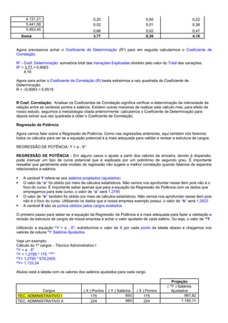 4.131,21 0,20 0,00 0,22
5.441,58 0,52 0,01 0,38
5.953,45 0,66 0,02 0,47
Soma 3,77 0,36 4,16
Agora precisamos achar o Coeficiente de Determinação (R2
) para em seguida calcularmos o Coeficiente de
Correlação.
R2
- Coef. Determinação: somatória total das Variações Explicadas dividido pelo valor do Total das variações.
R2
= 3,77 = 0,9063
4,16
Agora para achar o Coeficiente de Correlação (R) basta extrairmos a raiz quadrada do Coeficiente de
Determinação.
R = √0,9063 = 0,9519
R Coef. Correlação: Analisar os Coeficientes de Correlação significa verificar a determinação da intensidade da
relação entre as variáveis pontos x salários. Existem outras maneiras de realizar este cálculo mas, para efeito de
nosso estudo, seguimos a metodologia citada anteriormente: calculamos o Coeficiente de Determinação para
depois extrair sua raiz quadrada e obter o Coeficiente de Correlação.
Regressão de Potência
Agora vamos falar sobre a Regressão de Potência. Como nas regressões anteriores, aqui também nós faremos
todos os cálculos para ver se a equação potencial é a mais adequada para validar e revisar a estrutura de cargos.
REGRESSÃO DE POTÊNCIA: Y = a . Xb
REGRESSÃO DE POTÊNCIA - Em alguns casos o ajuste a partir dos valores da amostra, devido à dispersão,
pode insinuar um tipo de curva potencial que é explicada por um polinômio de segundo grau. É importante
ressaltar que geralmente este modelo de regressão não sugere a melhor correlação quando falamos de aspectos
relacionados a salários.
 A variável Y refere-se aos salários projetados (ajustados)
 O valor de “a” foi obtido por meio de cálculos estatísticos. Não vamos nos aprofundar nesse item pois não é o
foco do curso. É importante saber apenas que para a equação da Regressão de Potência com os dados que
empregamos para este curso, o valor de “a” será 1,2795
 O valor de “b” também foi obtido por meio de cálculos estatísticos. Não vamos nos aprofundar nesse item pois
não é o foco do curso. Utilizando os dados que a nossa empresa exemplo possui, o valor de “b” será 1,2623
 A variável X são os pontos obtidos pelos cargos avaliados
O primeiro passo para saber se a equação da Regressão de Potência é a mais adequada para fazer a validação e
revisão da estrutura de cargos da nossa empresa é achar o valor ajustado de cada salário. Ou seja, o valor de ^Y.
Utilizando a equação ^Y = a . Xb
, substituímos o valor de X por cada ponto da tabela abaixo e chegamos nos
valores da coluna ^Y Salários Ajustados.
Veja um exemplo:
Cálculo do 1º cargos – Técnico Administrativo I
^Y = a . Xb
^Y = 1,2795 * 175 1,2623
^Y= 1,2795 * 678,2455
^Y= 1.133,34
Abaixo está a tabela com os valores dos salários ajustados para cada cargo.
Projeção
Cargos ( X ) Pontos ( Y ) Salários ( X ) Pontos
( ^Y ) Salários
Ajustados
TEC. ADMINISTRATIVO I 175 850 175 867,82
TEC; ADMINISTRATIVO II 224 980 224 1.185,11
 