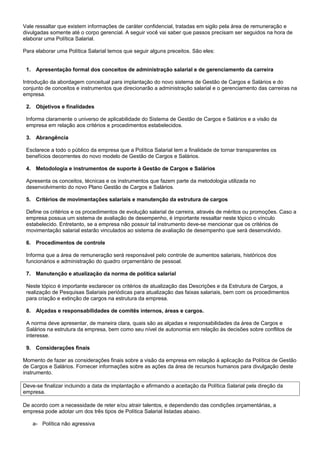 Vale ressaltar que existem informações de caráter confidencial, tratadas em sigilo pela área de remuneração e
divulgadas somente até o corpo gerencial. A seguir você vai saber que passos precisam ser seguidos na hora de
elaborar uma Política Salarial.
Para elaborar uma Política Salarial temos que seguir alguns preceitos. São eles:
1. Apresentação formal dos conceitos de administração salarial e de gerenciamento da carreira
Introdução da abordagem conceitual para implantação do novo sistema de Gestão de Cargos e Salários e do
conjunto de conceitos e instrumentos que direcionarão a administração salarial e o gerenciamento das carreiras na
empresa.
2. Objetivos e finalidades
Informa claramente o universo de aplicabilidade do Sistema de Gestão de Cargos e Salários e a visão da
empresa em relação aos critérios e procedimentos estabelecidos.
3. Abrangência
Esclarece a todo o público da empresa que a Política Salarial tem a finalidade de tornar transparentes os
benefícios decorrentes do novo modelo de Gestão de Cargos e Salários.
4. Metodologia e instrumentos de suporte à Gestão de Cargos e Salários
Apresenta os conceitos, técnicas e os instrumentos que fazem parte da metodologia utilizada no
desenvolvimento do novo Plano Gestão de Cargos e Salários.
5. Critérios de movimentações salariais e manutenção da estrutura de cargos
Define os critérios e os procedimentos de evolução salarial de carreira, através de méritos ou promoções. Caso a
empresa possua um sistema de avaliação de desempenho, é importante ressaltar neste tópico o vínculo
estabelecido. Entretanto, se a empresa não possuir tal instrumento deve-se mencionar que os critérios de
movimentação salarial estarão vinculados ao sistema de avaliação de desempenho que será desenvolvido.
6. Procedimentos de controle
Informa que a área de remuneração será responsável pelo controle de aumentos salariais, históricos dos
funcionários e administração do quadro orçamentário de pessoal.
7. Manutenção e atualização da norma de política salarial
Neste tópico é importante esclarecer os critérios de atualização das Descrições e da Estrutura de Cargos, a
realização de Pesquisas Salariais periódicas para atualização das faixas salariais, bem com os procedimentos
para criação e extinção de cargos na estrutura da empresa.
8. Alçadas e responsabilidades de comitês internos, áreas e cargos.
A norma deve apresentar, de maneira clara, quais são as alçadas e responsabilidades da área de Cargos e
Salários na estrutura da empresa, bem como seu nível de autonomia em relação às decisões sobre conflitos de
interesse.
9. Considerações finais
Momento de fazer as considerações finais sobre a visão da empresa em relação à aplicação da Política de Gestão
de Cargos e Salários. Fornecer informações sobre as ações da área de recursos humanos para divulgação deste
instrumento.
Deve-se finalizar incluindo a data de implantação e afirmando a aceitação da Política Salarial pela direção da
empresa.
De acordo com a necessidade de reter e/ou atrair talentos, e dependendo das condições orçamentárias, a
empresa pode adotar um dos três tipos de Política Salarial listadas abaixo.
a- Política não agressiva
 
