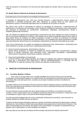 tratar de enquadrar um funcionário num nível acima da média salarial do mercado. Este é o assunto que veremos
a seguir.
5.5- Gestão Salarial e Sistemas de Avaliação de Desempenho
Você sabe qual é o foco principal de uma Avaliação de Desempenho?
A Avaliação de Desempenho tem como foco principal promover o desenvolvimento humano através de
treinamentos e orientação profissional. Além disso, diferenciar as pessoas dentro da faixa salarial com
desempenho superior e contribuição significativa para os resultados de sua função na empresa.
Nos últimos anos, devido à necessidade de melhorar as estratégias de treinamento, o desenvolvimento de
profissionais e os programas de remuneração, vários modelos de avaliação de desempenho foram desenvolvidos.
Eles abrangem as dimensões do conhecimento, competências, habilidades, comportamentos, atitudes e
resultados gerados pelo funcionário.
Não. Os modelos de avaliação foram desenvolvidos e direcionados para serem aplicados em grupos funcionais e
não em funcionários isoladamente. Entretanto, vale ressaltar que os cargos enquadrados antes do ponto médio da
faixa salarial devem ser avaliados por critérios associados à função e ao tempo do profissional na empresa.
Nestes casos os dados do ocupante não têm muita relevância. Já na avaliação dos cargos enquadrados na região
após este referencial, devemos levar em consideração o desempenho do ocupante nas funções de seu cargo.
Como vimos anteriormente, os modelos de avaliação de desempenho foram desenvolvidos e direcionados para
serem aplicados nos grupos funcionais que a organização precisa avaliar.
a) Grupos funcionais operacionais, administrativos e técnicos
- deve-se aplicar, geralmente, os modelos de avaliação que enfocam habilidades, comportamentos e atitudes.
Dentre os fatores tradicionais mais observados temos: assiduidade, pontualidade, responsabilidade,
relacionamento interpessoal, produtividade, qualidade, iniciativa etc.
b) Grupo funcional estratégico da organização
- conhecido também como cargos executivos. Os modelos de avaliação mais utilizados atualmente para esse
grupo são a AVALIAÇÃO POR OBJETIVOS E METAS ORGANIZACIONAIS e o SISTEMA 360º DE
FEEDBACK. Em algumas empresas estes métodos são aplicados simultaneamente.
13 MODELOS E ESTRATÉGIAS DE REMUNERAÇÃO
13.1 Conceitos, Modelos e Práticas
Como você viu ao longo deste curso, a gestão estratégica de recursos humanos provocou grandes
modificações na administração salarial e no reconhecimento da contribuição dos funcionários para os resultados
da empresa. Mas você sabe quais foram, na prática, as principais mudanças ocorridas nos sistemas de
remuneração?
Os antigos sistemas de remuneração enfocavam estruturas salariais baseadas apenas na importância dos cargos
dentro dos organogramas das empresas e não levavam em conta a contribuição individual dos funcionários para
os resultados da organização.
Os novos sistemas de remuneração vêm sendo desenvolvidos para identificar os funcionários que podem
contribuir, a curto e médio prazos, para os resultados econômicos e financeiros da empresa e, a longo prazo, para
a sustentação do negócio. Este é o conceito de Remuneração Estratégica.
Se a Remuneração Estratégica leva em conta a contribuição individual dos funcionários, como funcionam os
modelos salariais que utilizam este tipo de sistema?
O Sistema de Remuneração Estratégica determina maneiras de identificar desempenhos diferenciados e talentos
individuais por meio de fatores motivacionais potencializados pela perspectiva de reconhecimento financeiro. Para
definir a remuneração dos funcionários, ele mantém o foco nos resultados, nas atitudes e comportamentos que
agregam valor à organização e na visão estratégica dos negócios.
Mas você sabe por que este tipo de Sistema de Remuneração está sendo tão utilizado ultimamente?
 