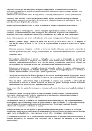 Porque as organizações precisam alavancar resultados e estabelecer mudanças organizacionais para
continuarem competitivas no contexto globalizado de negócios e também porque as empresas precisam, junto
com seus colaboradores,
estabelecer um diferencial em termos de produtividade e competitividade no cenário nacional e internacional.
Como você pode perceber, a Remuneração Estratégica está atrelada aos objetivos e metas globais das
organizações e, justamente por isso, deriva do planejamento estratégico, do plano de negócios e da visão de
futuro dos principais dirigentes das empresas.
Analise o esquema abaixo e conheça as etapas de implantação desse tipo de sistema de remuneração.
Como você acaba de ver no esquema, a primeira etapa para implantação do Sistema de Remuneração
Estratégica é o desenvolvimento do Plano de Negócios. Ele consiste em programar o direcionamento da
organização levando em consideração alguns aspectos importantes. Você sabe que aspectos são esses?
Abaixo estão os aspectos que devem ser levados em conta para a montagem de um Plano de Negócios:
 Mercado, produto e preço - fatores que fazem parte da CONDIÇÃO DE PARTICIPAÇÃO da empresa no
mercado em relação à LINHA DE PRODUTOS e de possibilidades de preços de acordo com a oferta e
demanda.
 Sistemas, processos e logística - métodos e formas de trabalho alinhados para atender a demanda do
mercado quanto aos produtos e serviços comercializados e o cumprimento de requisitos como produtividade,
qualidade e prazo.
 Fornecedores, distribuidores e clientes - instituições com as quais a organização se relaciona. Os
fornecedores abastecem as empresas com subsídios como matérias-primas, insumos etc. No caso das
indústrias, podem fornecer mão-de-obra, e no caso dos serviços, conhecimento. Distribuidores e clientes são
os compradores dos produtos e serviços que a empresa coloca à disposição no mercado.
 Estrutura de funcionamento - instalações, plantas de fabricação, unidades de negócio, produtos/serviços e
posicionamento da empresa nos mercados de atuação. Também, a organização de pessoas na estrutura de
cargos e responsabilidades funcionais para a gestão organizacional.
 Tecnologia - conhecimento ou técnicas aplicadas no processo de fabricação e desenho de produtos e serviços
que diferenciam a empresa na forma de fazer, transformar e entregar soluções com produtividade e qualidade.
 Visão de futuro - conhecimento amplo e diversificado da empresa que possibilita a antecipação das
necessidades do mercado e prepara mudanças nos estilos de gestão, tecnologia, métodos de trabalho,
desenvolvimento de novos produtos e abordagem mercadológica.
Agora, vamos tratar dos quatro elementos que, ao interagirem, alinham o sistema de remuneração à estratégia do
negócio.
1- Estratégias e ações: formulação objetiva do plano de negócios em direcionadores organizacionais de
performance e desenvolvimento. Também, estabelecimento das respectivas ações departamentais e de
indivíduos para concretizar a missão do negócio.
2- Competências: definição e orientação das competências necessárias ao negócio, aos sistemas e processos
organizacionais e aos indivíduos para execução da estratégia e do plano de negócios. O modelo de remuneração
a ser definido geralmente potencializa as competências existentes e direciona para aquisição daquelas
extremamente necessárias à sustentação do negócio.
3- Mudanças de atitudes dos empregados: a definição das estratégias de ação e a formulação do modelo de
competências tendem a gerar mudanças significativas nas atitudes e comportamentos dos empregados. O que se
espera é uma contribuição maior e mais organizada gerando valor e riqueza para a organização.
4- Sistemas de recompensa: são as formas de mostrar o reconhecimento da empresa aos funcionários através de
sistemas estruturados de premiação que contribuam para a execução da estratégia e dos objetivos
organizacionais.
 