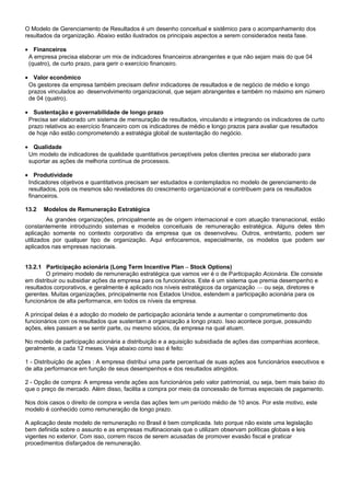 O Modelo de Gerenciamento de Resultados é um desenho conceitual e sistêmico para o acompanhamento dos
resultados da organização. Abaixo estão ilustrados os principais aspectos a serem considerados nesta fase.
• Financeiros
A empresa precisa elaborar um mix de indicadores financeiros abrangentes e que não sejam mais do que 04
(quatro), de curto prazo, para gerir o exercício financeiro.
• Valor econômico
Os gestores da empresa também precisam definir indicadores de resultados e de negócio de médio e longo
prazos vinculados ao desenvolvimento organizacional, que sejam abrangentes e também no máximo em número
de 04 (quatro).
• Sustentação e governabilidade de longo prazo
Precisa ser elaborado um sistema de mensuração de resultados, vinculando e integrando os indicadores de curto
prazo relativos ao exercício financeiro com os indicadores de médio e longo prazos para avaliar que resultados
de hoje não estão comprometendo a estratégia global de sustentação do negócio.
• Qualidade
Um modelo de indicadores de qualidade quantitativos perceptíveis pelos clientes precisa ser elaborado para
suportar as ações de melhoria contínua de processos.
• Produtividade
Indicadores objetivos e quantitativos precisam ser estudados e contemplados no modelo de gerenciamento de
resultados, pois os mesmos são reveladores do crescimento organizacional e contribuem para os resultados
financeiros.
13.2 Modelos de Remuneração Estratégica
As grandes organizações, principalmente as de origem internacional e com atuação transnacional, estão
constantemente introduzindo sistemas e modelos conceituais de remuneração estratégica. Alguns deles têm
aplicação somente no contexto corporativo da empresa que os desenvolveu. Outros, entretanto, podem ser
utilizados por qualquer tipo de organização. Aqui enfocaremos, especialmente, os modelos que podem ser
aplicados nas empresas nacionais.
13.2.1 Participação acionária (Long Term Incentive Plan – Stock Options)
O primeiro modelo de remuneração estratégica que vamos ver é o de Participação Acionária. Ele consiste
em distribuir ou subsidiar ações da empresa para os funcionários. Este é um sistema que premia desempenho e
resultados corporativos, e geralmente é aplicado nos níveis estratégicos da organização — ou seja, diretores e
gerentes. Muitas organizações, principalmente nos Estados Unidos, estendem a participação acionária para os
funcionários de alta performance, em todos os níveis da empresa.
A principal delas é a adoção do modelo de participação acionária tende a aumentar o comprometimento dos
funcionários com os resultados que sustentam a organização a longo prazo. Isso acontece porque, possuindo
ações, eles passam a se sentir parte, ou mesmo sócios, da empresa na qual atuam.
No modelo de participação acionária a distribuição e a aquisição subsidiada de ações das companhias acontece,
geralmente, a cada 12 meses. Veja abaixo como isso é feito:
1 - Distribuição de ações : A empresa distribui uma parte percentual de suas ações aos funcionários executivos e
de alta performance em função de seus desempenhos e dos resultados atingidos.
2 - Opção de compra: A empresa vende ações aos funcionários pelo valor patrimonial, ou seja, bem mais baixo do
que o preço de mercado. Além disso, facilita a compra por meio da concessão de formas especiais de pagamento.
Nos dois casos o direito de compra e venda das ações tem um período médio de 10 anos. Por este motivo, este
modelo é conhecido como remuneração de longo prazo.
A aplicação deste modelo de remuneração no Brasil é bem complicada. Isto porque não existe uma legislação
bem definida sobre o assunto e as empresas multinacionais que o utilizam observam políticas globais e leis
vigentes no exterior. Com isso, correm riscos de serem acusadas de promover evasão fiscal e praticar
procedimentos disfarçados de remuneração.
 