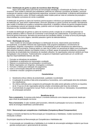 13.2.2 Distribuição de ganho ou plano de incentivos (Gain Sharing)
Agora vamos falar sobre outra forma de remuneração estratégica: a Distribuição de Ganhos ou Plano de
Incentivos. Este modelo é praticado para estabelecer melhorias em sistemas e processos de trabalho, promover
mudanças em setores e áreas organizacionais específicas, aumentar a produtividade, a eficiência administrativa e
economizar, reduzindo custos. No Brasil a aplicação deste modelo pode ser vista em ambientes de produção e
áreas interligadas a processos de venda e qualidade.
A distribuição de ganhos ou plano de incentivos premia equipes e indivíduos que apresentam sugestões e idéias
de melhorias que, após serem implementadas, diminuem despesas ou geram aumento de receitas. Normalmente
este modelo é orientado por projetos e campanhas específicas, e atrelados a fatores de ganhos predeterminados.
Sua metodologia costuma ser bastante simples, podendo variar em função das necessidades específicas das
empresas ou dos resultados pretendidos.
O modelo da distribuição de ganhos ou plano de incentivos prevê a criação de um comitê para gerenciar as
práticas salariais e definir a maneira de incrementar a remuneração dos colaboradores. O aumento pode vir na
forma de ganhos financeiros, derivados de percentuais dos resultados obtidos, ou ainda na forma de premiação
não-monetária, tais como viagens, utensílios pessoais e ganho de eletrodomésticos.
13.2.3 Distribuição de lucros
Outro modelo de remuneração estratégica é a distribuição de lucros, desenvolvido para beneficiar,
principalmente, os escalões inferiores das organizações. Este programa estabelece o envolvimento de
empregados, dirigentes, empresários e sindicatos na formalização anual de indicadores que determinam a
remuneração dos funcionários. Pode-se adotar um valor fixo ou definir um percentual do salário como bonificação.
Este sistema é bastante utilizado nos Estados Unidos e no Brasil, apesar de apresentar problemas conceituais
decorrentes da simplicidade dos indicadores de resultado utilizados. As organizações costumam adotá-lo por força
da legislação e dos sindicatos. Tradicionalmente o programa é implantado e gerenciado por um comitê com
algumas responsabilidades básicas, são elas:
1. Formular os indicadores de resultados
2. Estabelecer os parâmetros de mensuração e avaliação
3. Elaborar os procedimentos de participação e envolvimento
4. Mediar negociações com dirigentes, empregados e sindicatos
5. Formular o método para realização dos pagamentos
6. Fazer a comunicação adequada aos empregados
7. Coordenar e reciclar o programa anualmente
Características
• Geralmente enfoca critérios de produtividade, qualidade e lucratividade
• A realização de acordos é feita entre empresários e funcionários, com a participação ativa dos sindicatos
dos trabalhadores
• Os critérios definidos para o programa de participação não estão sendo aplicados conforme os requisitos
da lei. O que se vê são negociações setoriais amplas comandadas pela força dos sindicatos
• A periodicidade do pagamento é anual. Porém, se houver acordo entre os interessados, há possibilidade
de antecipação semestral
Benefícios da Lei
Para o empresário: A empresa pode deduzir o montante distribuído como despesa operacional, desde que
seja a título de participação nos lucros
Para o funcionário: O valor recebido pelo funcionário, referente à participação nos lucros e resultados, é
isento de encargos trabalhistas e previdenciários
13.2.4 Remuneração por competências e habilidades (Competency-Based Compensantion)
Chegou o momento de falarmos da Remuneração por Competências e Habilidades, modelo recentemente
introduzido no Brasil.
Os principais aspectos da Remuneração por Competências e Habilidades são:
 A remuneração por competências e habilidades é um modelo de remuneração estratégica moderno que trouxe
grandes avanços para o gerenciamento de carreiras.
 