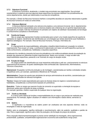 3.7.3 Estrutura Funcional
A Estrutura Funcional é, atualmente, o modelo mais encontrado nas organizações. Sua principal
característica é a abertura para que algumas áreas específicas da empresa interfiram nos procedimentos de
outros departamentos, desde que relacionados à sua área de competência.
Por exemplo: o Diretor de Recursos Humanos interfere e compartilha decisões em assuntos relacionados à gestão
de recursos humanos em todas as outras áreas.
3.7.4 Estrutura Matricial
A Estrutura Matricial sobrepõe uma estrutura de projetos a uma estrutura funcional, isto é, departamentos
convencionais fornecem especialistas para os diversos projetos sob a liderança de um gerente responsável pela
execução de um projeto. Este tipo de estrutura foi pensado com objetivo de satisfazer necessidades de tecnologia
e conhecimentos complexos e diversificados.
3.8 Família de Cargos
São os cargos que representam funções coordenadas para cumprir uma missão específica de suporte às
operações do negócio. Geralmente são identificadas por uma titulação que retrata claramente suas finalidades e
objetivos estratégicos. Por exemplo: Área de Recursos Humanos, Finanças, Informática etc.
3.9 Cargo
É o agrupamento de responsabilidades, atribuições e desafios determinados por ocupação no contexto
organizacional. Para ocupar um cargo, o profissional é selecionado com base num perfil específico que leva em
conta conhecimento, competências, habilidades e requisitos específicos.
Atualmente há a tendência crescente da busca da polivalência e da multifuncionalidade através da ampliação da
atuação das pessoas em diferentes funções organizacionais. Neste novo conceito, o cargo vai além das
responsabilidades específicas, passando a ser chamado de cargo de atuação ampla.
3.10 Função do Cargo
Os cargos podem ser classificados por suas respectivas atribuições e pelo seu posicionamento na estrutura
organizacional da empresa. As quatro classificações mais conhecidas são: Operacionais, Administrativos,
Técnicos e Executivos.
Operacional: Ocupações na linha de produção ou de montagem, caracterizadas por tarefas e atividades simples
e repetitivas como, por exemplo, operadores e Mecânicos de Produção.
Administrativo: Cargos de suporte para atividades de serviços administrativos de escritório, caracterizados por
atividades diversificadas de natureza homogênea.
Técnico: Cargos de função especializada para apoio às diversas áreas do negócio e caracterizados por
habilidades, competências e conhecimento baseado em proficiência.
Executivo: Todos os cargos que exercem função de comando na supervisão e orientação de equipes e
direcionam ações para condução de áreas e projetos.
Por exemplo: gerentes, chefes e supervisão de qualquer área na organização.
3.11 Tarefa ou Atividade
É a menor parte relativa às funções e responsabilidades de um cargo e que precisa ser realizada para
caracterizá-la. Por exemplo, digitar e atualizar um relatório com informações e dados diários, semanais ou
mensais.
3.12 Salário
O significado e a importância do salário podem ser analisados sob dois aspectos distintos: visão do
empregado e visão da organização.
Salário, para os empregados, significa retribuição e reconhecimento, além de sustento, qualidade e padrão de
vida. Para a organização, significa custo e fator de produção e de formação de preços de produtos.
Para a equação ideal empresa/empregado é preciso somar satisfação do empregado, clima organizacional,
produtividade, qualidade, competitividade organizacional e economia auto-sustentável a longo prazo.
 